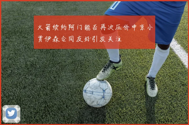 火箭续约阿门能否再次压价申京小贾伊森合同友好引发关注