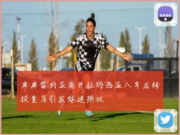 库库雷利亚离开拉玛西亚八年后转投皇马引发球迷热议