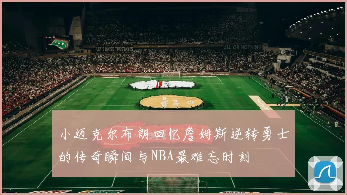小迈克尔布朗回忆詹姆斯逆转勇士的传奇瞬间与NBA最难忘时刻
