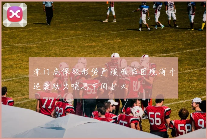 津门虎保级形势严峻面临困境海牛逆袭助力喘息空间扩大
