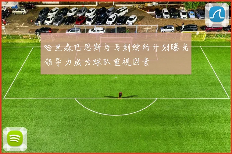哈里森巴恩斯与马刺续约计划曝光领导力成为球队重视因素