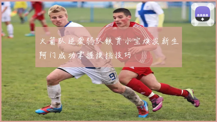 火箭队逆袭弱队铁贾小宝焕发新生阿门成功掌握换挡技巧