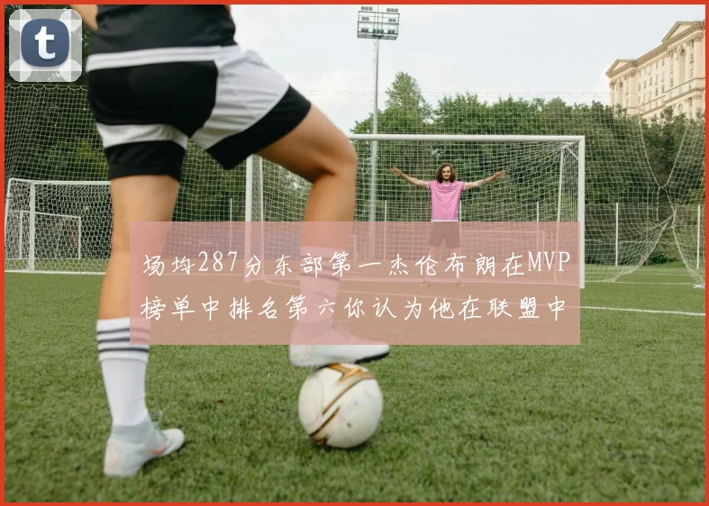 场均287分东部第一杰伦布朗在MVP榜单中排名第六你认为他在联盟中应排第几