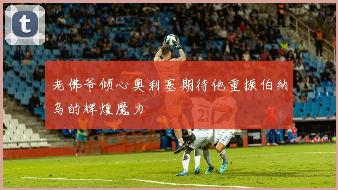 老佛爷倾心奥利塞期待他重振伯纳乌的辉煌魔力