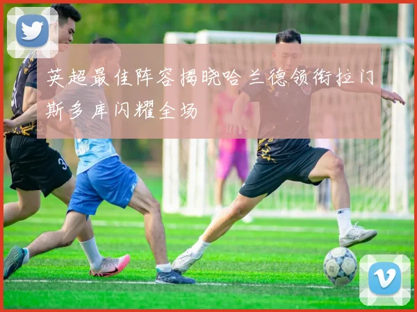 英超最佳阵容揭晓哈兰德领衔拉门斯多库闪耀全场