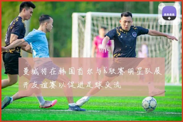 曼城将在韩国首尔与K联赛明星队展开友谊赛以促进足球交流