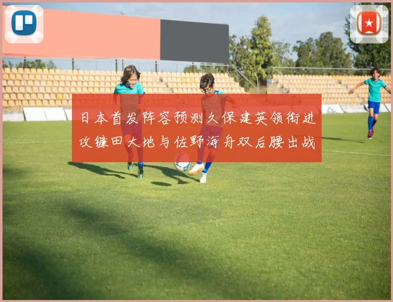 日本首发阵容预测久保建英领衔进攻镰田大地与佐野海舟双后腰出战