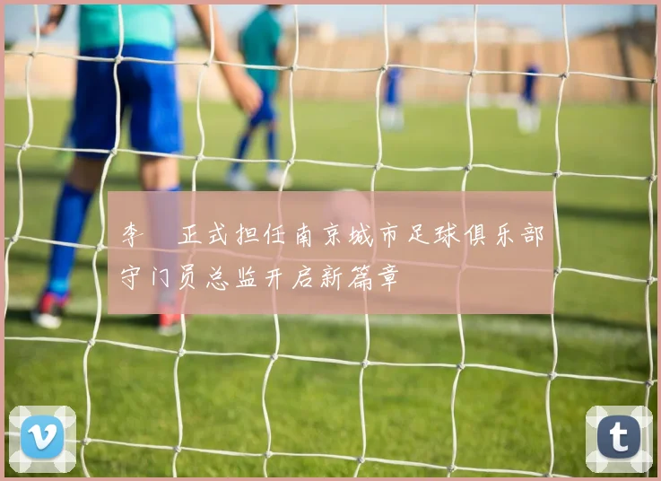 李勣正式担任南京城市足球俱乐部守门员总监开启新篇章