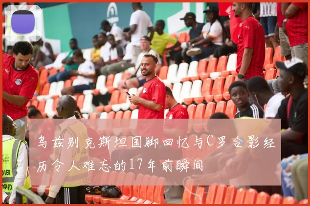 乌兹别克斯坦国脚回忆与C罗合影经历令人难忘的17年前瞬间