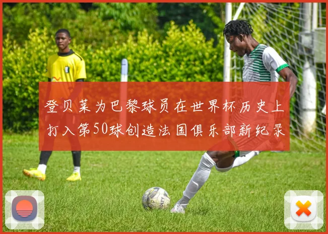 登贝莱为巴黎球员在世界杯历史上打入第50球创造法国俱乐部新纪录