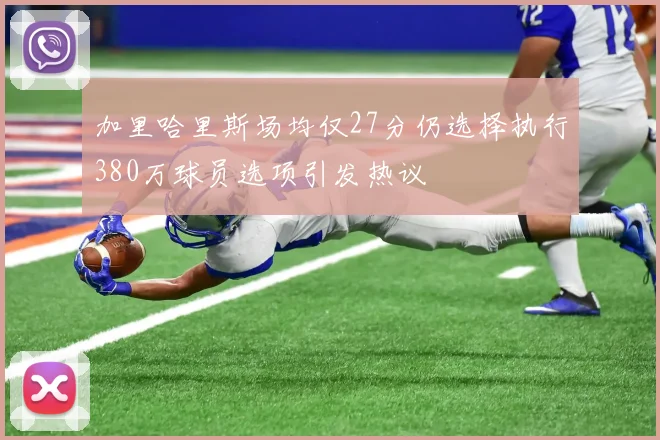 加里哈里斯场均仅27分仍选择执行380万球员选项引发热议