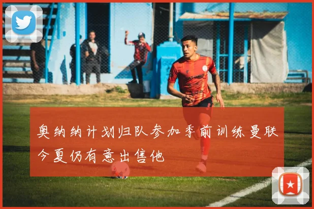 奥纳纳计划归队参加季前训练曼联今夏仍有意出售他