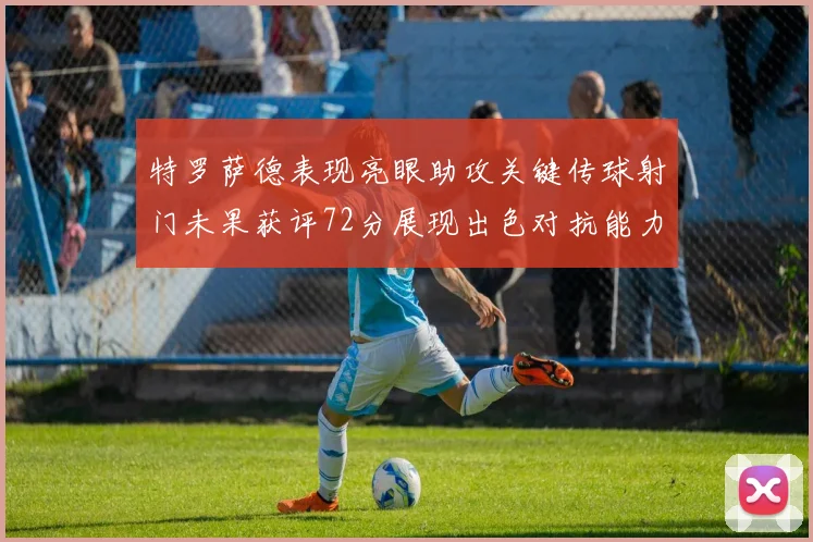特罗萨德表现亮眼助攻关键传球射门未果获评72分展现出色对抗能力